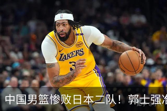 中国男篮惨败日本二队！郭士强准备不足+战术落后，轻敌酿成惨案